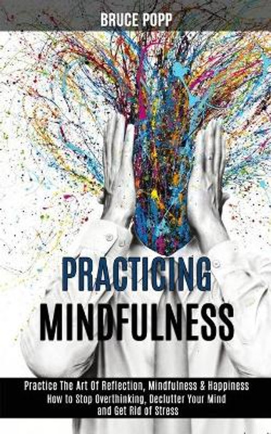 Practicing Mindfulness: How to Stop Overthinking, Declutter Your Mind and Get Rid of Stress (Practice the Art of Reflection, Mindfulness & Happiness) by Bruce Popp 9781989990896