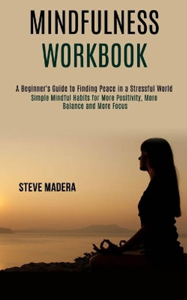 Mindfulness Workbook: Simple Mindful Habits for More Positivity, More Balance and More Focus (A Beginner's Guide to Finding Peace in a Stressful World) by Steve Madera 9781990084027