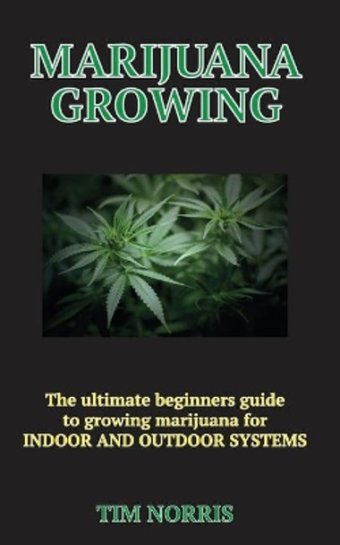 Marijuana Growing: The Ultimate Beginners Guide to growing marijuana for INDOOR AND OUTDOOR SYSTEMS by Tim Norris 9781711185118