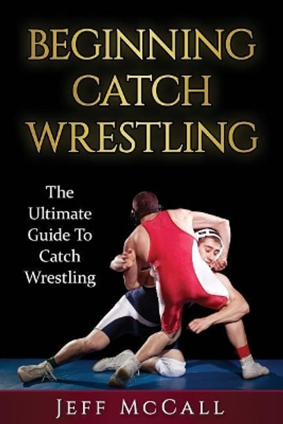 Catch Wrestling: The Ultimate Guide To Beginning Catch Wrestling by Jeff McCall 9781530310234