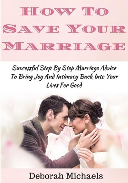 How To Save Your Marriage: Successful Step By Step Marriage Advice To Bring Joy And Intimacy Back Into Your Lives For Good by Deborah Michaels 9781532960383