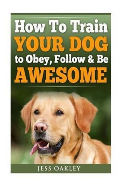 How To Train Your Dog To Obey, Follow & Be Awesome by Jess Oakley 9781533392350