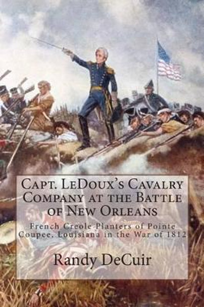 Capt. LeDoux's Cavalry Company at the Battle of New Orleans: French Creole Planters of Pointe Coupee, Louisiana in the War of 1812 by Randy Decuir 9781502519023