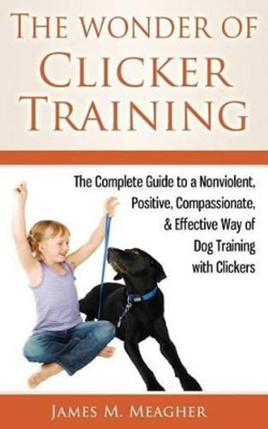 The Wonder of Clicker Training: The Complete Guide to a Nonviolent, Positive, Compassionate, & Effective Way of Dog Training with Clickers by James M Meagher 9781502584700