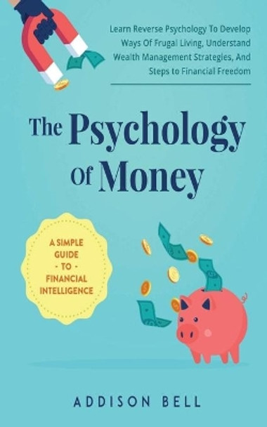 The Psychology Of Money - A Simple Guide To Financial Intelligence: Learn Reverse Psychology To Develop Ways Of Frugal Living, Understand Wealth Management Strategies, And Steps to Financial Freedom by Addison Bell 9798705612000