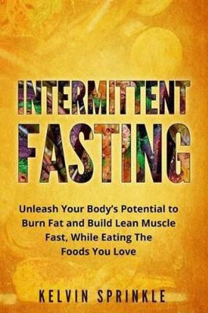 Intermittent Fasting: Unleash Your Body's Potential to Burn Fat and Build Lean Muscle Fast, While Eating the Foods You Love by Kelvin Sprinkle 9781542457743