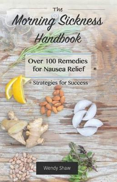 The Morning Sickness Handbook: Over 100 Remedies for Nausea Relief + Strategies for Success by Wendy Shaw 9781511575058