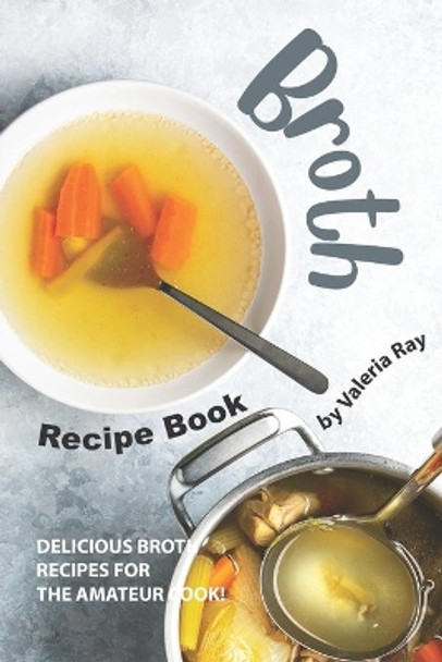 Broth Recipe Book: Delicious Broth Recipes for The Amateur Cook! by Valeria Ray 9781695498358