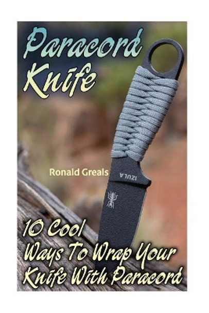 Paracord Knife: 10 Cool Ways To Wrap Your Knife With Paracord: (Paracord Projects, For Bug Out Bags, Survival Guide, Hunting, Fishing) by Ronald Greals 9781544799803