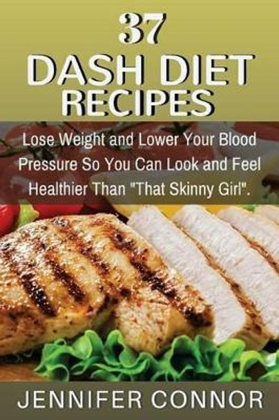 37 DASH Diet Recipes: Lose Weight and Lower Your Blood Pressure So You Can Look and Feel Healthier Than &quot;That Skinny Girl&quot;. by Jennifer Connor 9781507526705