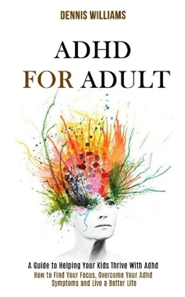 Adhd for Adult: How to Find Your Focus, Overcome Your Adhd Symptoms and Live a Better Life (A Guide to Helping Your Kids Thrive With Adhd) by Dennis Williams 9781990084188