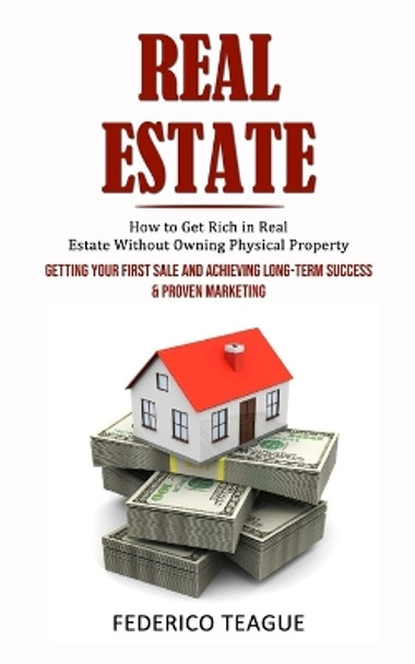 Real Estate: How to Get Rich in Real Estate Without Owning Physical Property (Getting Your First Sale and Achieving Long-term Success & Proven Marketing) by Federico Teague 9781998927319