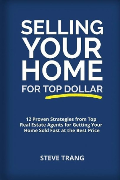 Selling Your Home for Top Dollar: 12 Proven Strategies from Top Real Estate Agents for Getting Your Home Sold Fast at the Best Price by Steve Trang 9781945849572