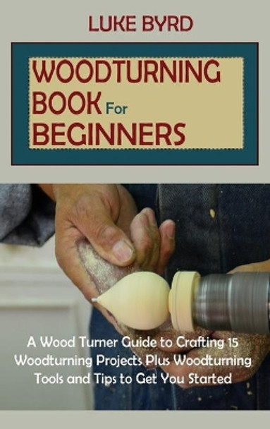 Woodturning Book for Beginners: A Wood Turner Guide to Crafting 15 Woodturning Projects Plus Woodturning Tools and Tips to Get You Started by Luke Byrd 9781952597596