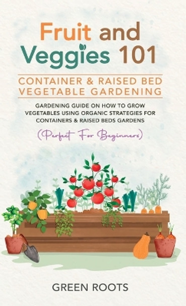 Fruit and Veggies 101 - Container & Raised Beds Vegetable Garden: Gardening Guide On How To Grow Vegetables Using Organic Strategies For Containers & Raised Beds Gardens (Perfect For Beginners) by Green Roots 9781739519322