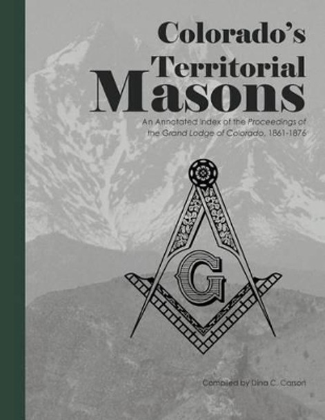 Colorado's Territorial Masons: An Annotated Index of the Proceedings of the Grand Lodge of Colorado, 1861-1876 by Dina C Carson 9781879579859