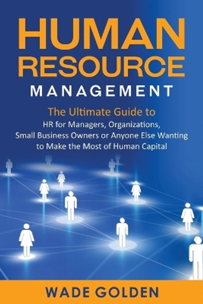 Human Resource Management: The Ultimate Guide to HR for Managers, Organizations, Small Business Owners, or Anyone Else Wanting to Make the Most of Human Capital by Wade Golden 9781637161715