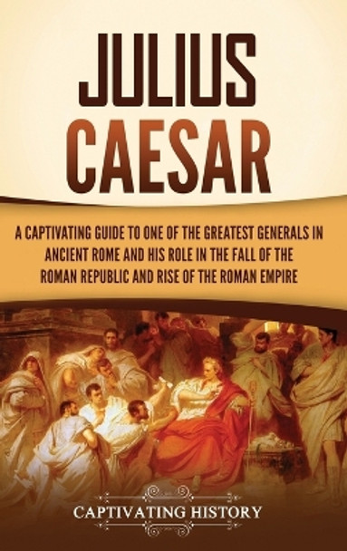 Julius Caesar: A Captivating Guide to One of the Greatest Generals in Ancient Rome and His Role in the Fall of the Roman Republic and Rise of the Roman Empire by Captivating History 9781637168004