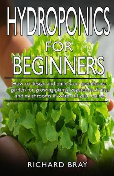 Hydroponics for Beginners: : How to design and build your greenhouse garden for growing plants, vegetables, fruits, and mushrooms in water all year round. by Richard Bray 9798614077327