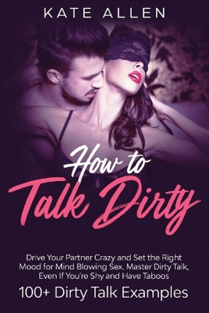 How To Talk Dirty: Drive Your Partner Crazy And Set The Right Mood For Mind- Blowing Sex Master Dirty Talk, Even If You Are Shy And Have Taboos (Including 100+ Dirty Talk Examples) by Kate Allen 9781951266639