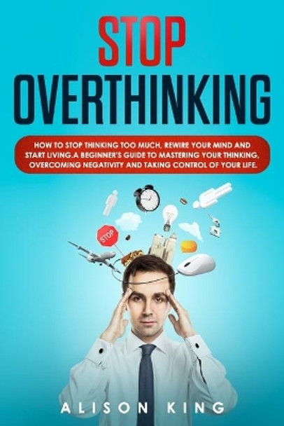 Stop Overthinking: How to stop thinking too much, rewire your mind and start living. A beginner's guide to mastering your thinking, overcoming negativity and taking control of your life. by Alison King 9781693166433