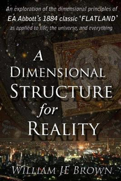 A Dimensional Structure for Reality: An Exploration of the Dimensional Principles of EA Abbott's 1884 Classic 'Flatland' - As Applied to Life, the Universe, and Everything. by William Je Brown 9781973907954