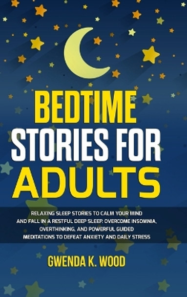 Bedtime Stories for Adults: Relaxing Sleep Stories to Calm Your Mind and Fall In A Restful Deep Sleep. Overcome Insomnia, Overthinking, and Powerful Guided Meditations to Defeat Anxiety and Daily Stress by Gwenda K Wood 9781803305394