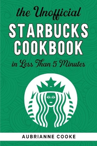 The Unofficial Starbucks Cookbook in Less Than 5 minutes: Your Go-To Starbucks Book For Preparing Your Favorite Drinks At Home and Saving Money by Aubrianne Cooke 9798580759869