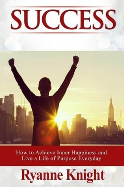 Success: How to Achieve Inner Happiness and Live a Life of Purpose Everyday by Ryanne Knight 9781530179947