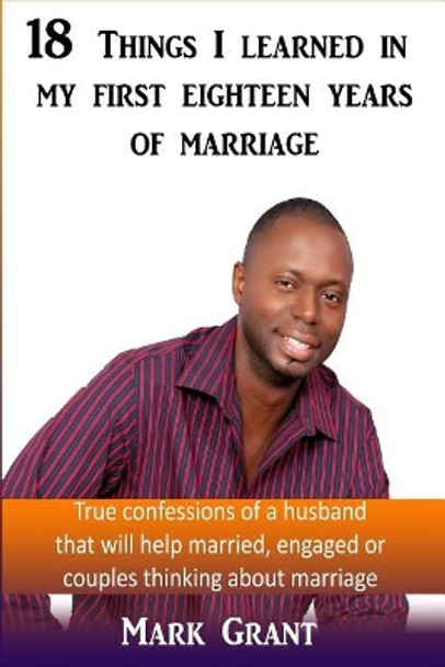 18 Things I Learned In My First Eighteen Years Of Marriage: True confessions of a husband that will help married, engaged or couples thinking about marriage by Mark a Grant 9781985075900