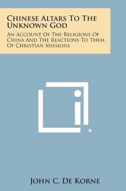 Chinese Altars to the Unknown God: An Account of the Religions of China and the Reactions to Them of Christian Missions by John C De Korne 9781494024963