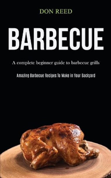 Barbecue: A Complete Beginner Guide To Barbecue Grills (Amazing Barbecue Recipes To Make in Your Backyard) by Don Reed 9781989787526