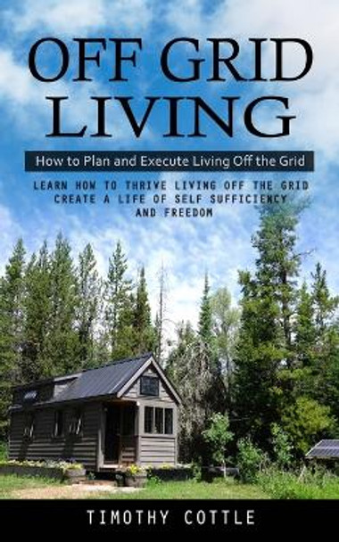 Off Grid Living: How to Plan and Execute Living Off the Grid (Learn How to Thrive Living Off the Grid Create a Life of Self Sufficiency and Freedom) by Timothy Cottle 9781998038282