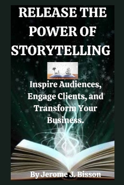 Release the power of Storytelling: Inspire Audiences, Engage Clients, and Transform Your Business. by Jerome J Bisson 9798356985393