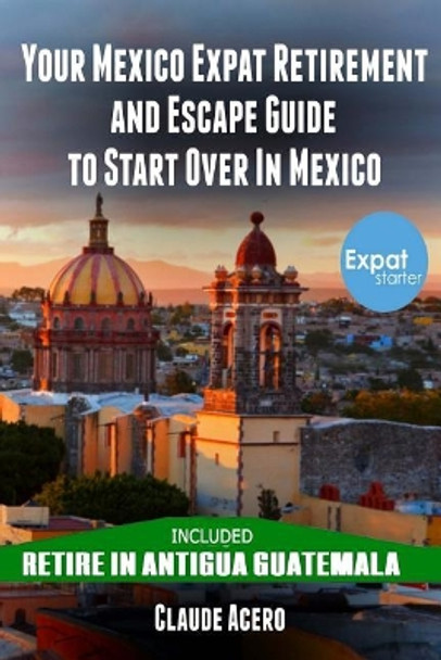 Your Mexico Expat Retirement and Escape Guide to Start Over in Mexico: Free Book: Retire in Antigua Guatemala by Claude Acero 9781721543991