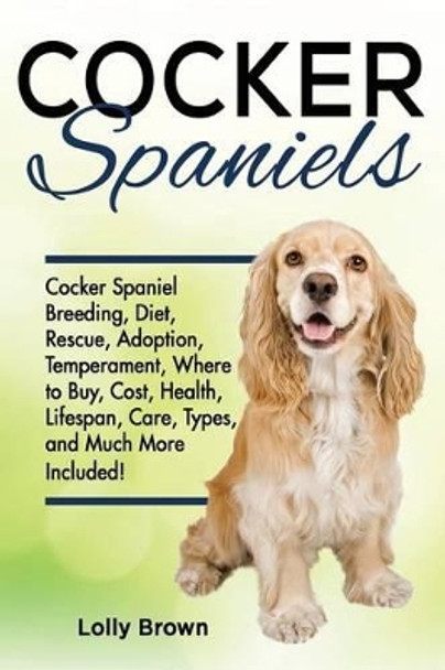 Cocker Spaniels: Cocker Spaniel Breeding, Diet, Rescue, Adoption, Temperament, Where to Buy, Cost, Health, Lifespan, Care Types, and Much More Included! by Lolly Brown 9781941070550