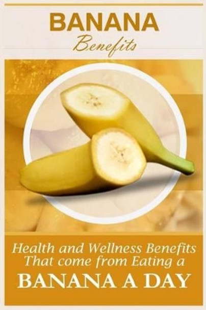 Banana Benefits: 20 Health And Wellness Benefits That Come From Eating A Banana A Day by Jacob Gibson 9781522792154