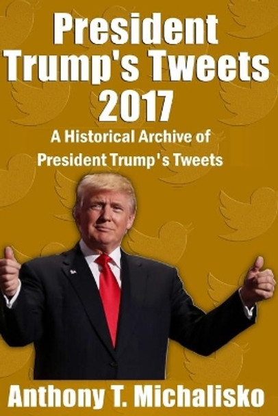 President Trump's Tweets 2017: A Historical Archive of President Trump's Tweets by Anthony T Michalisko 9781981835799