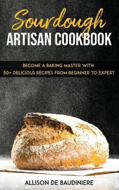 Sourdough Artisan Cookbook: Become a Baking Master with 50+ Delicious Recipes from Beginner to Expert by Allison de Baudiniere 9781673039641