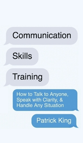 Communication Skills Training: How to Talk to Anyone, Speak with Clarity, & Handle Any Situation: How to Talk to Anyone, Speak with Clarity, & Handle Any Situation by Patrick King 9781647434298