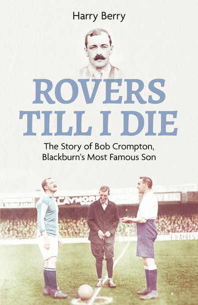 Rovers Til I Die: The Story of Bob Crompton, Blackburn's Most Famous Son by Harry Berry