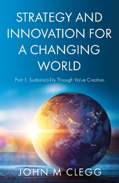 Strategy and Innovation for a Changing World: Part 1: Sustainability Through Value Creation by John M Clegg 9781800465299