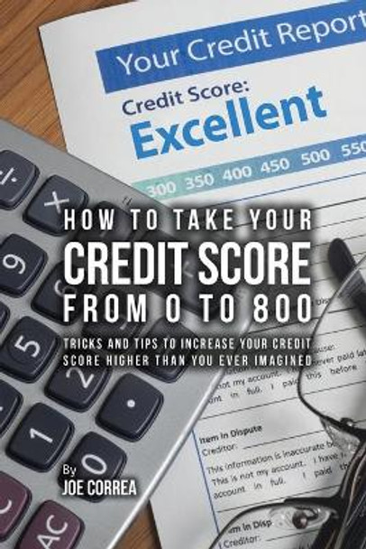 How to Take Your Credit Score from 0 to 800: Tricks and Tips to Increase Your Credit Score Higher Than You Ever Imagined by Joe Correa 9781635316377