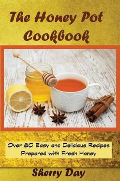 The Honey Pot Cookbook: 80 Easy and Delicious Recipes Prepared With Fresh Honey by Sherry Day 9781530346172