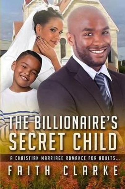 The Billionaire's Secret Child: A Christian Marriage Romance For Adults by Faith Clarke 9781530410286