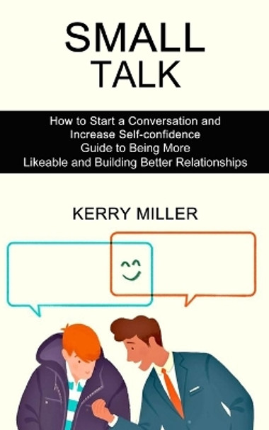 Small Talk: How to Start a Conversation and Increase Self-confidence (Guide to Being More Likeable and Building Better Relationships) by Kerry Miller 9781990268779