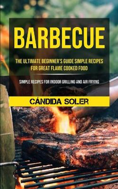 Barbecue: The Ultimate Beginner's Guide Simple Recipes For Great Flame Cooked Food (Simple Recipes For Indoor Grilling And Air Frying) by Candida Soler 9781990061455