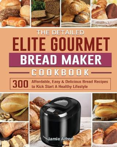 The Detailed Elite Gourmet Bread Maker Cookbook: 300 Affordable, Easy & Delicious Bread Recipes to Kick Start A Healthy Lifestyle by Jamie Alfred 9781801661669