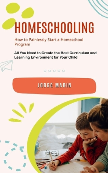 Homeschooling: How to Painlessly Start a Homeschool Program (All You Need to Create the Best Curriculum and Learning Environment for Your Child) by Jorge Marin 9781778061790