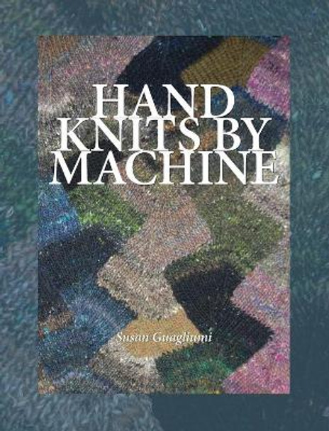 Hand Knits by Machine: The Ultimate Guide for Hand and Machine Knitters by Susan Guagliumi 9781733312158